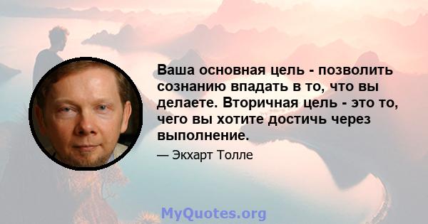 Ваша основная цель - позволить сознанию впадать в то, что вы делаете. Вторичная цель - это то, чего вы хотите достичь через выполнение.