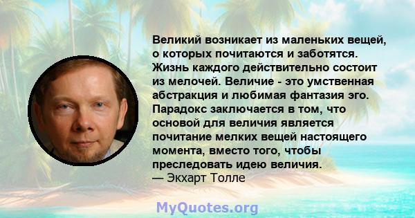 Великий возникает из маленьких вещей, о которых почитаются и заботятся. Жизнь каждого действительно состоит из мелочей. Величие - это умственная абстракция и любимая фантазия эго. Парадокс заключается в том, что основой 