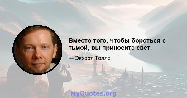 Вместо того, чтобы бороться с тьмой, вы приносите свет.