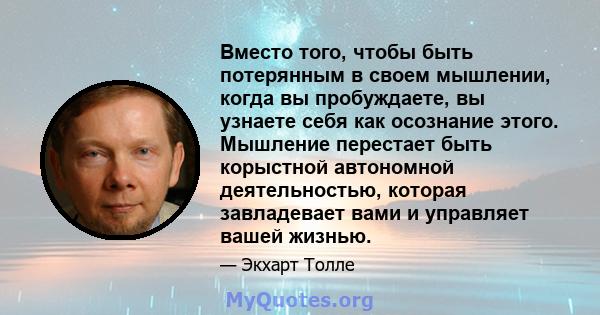 Вместо того, чтобы быть потерянным в своем мышлении, когда вы пробуждаете, вы узнаете себя как осознание этого. Мышление перестает быть корыстной автономной деятельностью, которая завладевает вами и управляет вашей