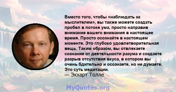 Вместо того, чтобы «наблюдать за мыслителем», вы также можете создать пробел в потоке ума, просто направив внимание вашего внимания в настоящее время. Просто осознайте в настоящем моменте. Это глубоко удовлетворительная 