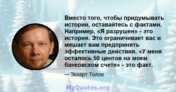 Вместо того, чтобы придумывать истории, оставайтесь с фактами. Например, «Я разрушен» - это история. Это ограничивает вас и мешает вам предпринять эффективные действия. «У меня осталось 50 центов на моем банковском