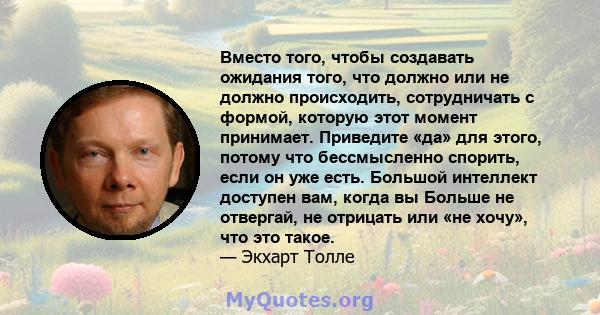 Вместо того, чтобы создавать ожидания того, что должно или не должно происходить, сотрудничать с формой, которую этот момент принимает. Приведите «да» для этого, потому что бессмысленно спорить, если он уже есть.