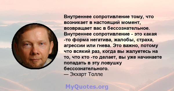 Внутреннее сопротивление тому, что возникает в настоящий момент, возвращает вас в бессознательное. Внутреннее сопротивление - это какая -то форма негатива, жалобы, страха, агрессии или гнева. Это важно, потому что