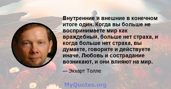 Внутренние и внешние в конечном итоге один. Когда вы больше не воспринимаете мир как враждебный, больше нет страха, и когда больше нет страха, вы думаете, говорите и действуете иначе. Любовь и сострадание возникают, и