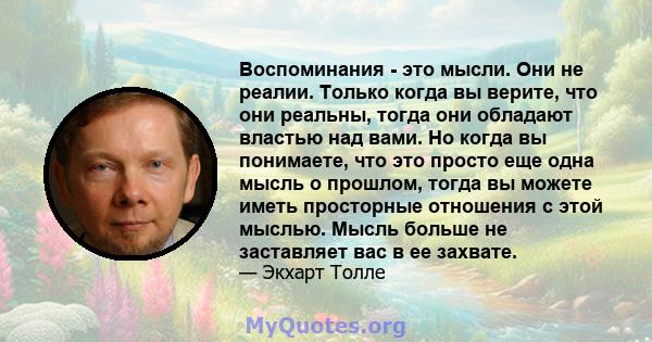 Воспоминания - это мысли. Они не реалии. Только когда вы верите, что они реальны, тогда они обладают властью над вами. Но когда вы понимаете, что это просто еще одна мысль о прошлом, тогда вы можете иметь просторные