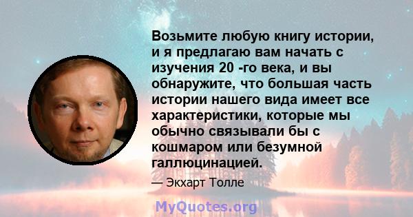 Возьмите любую книгу истории, и я предлагаю вам начать с изучения 20 -го века, и вы обнаружите, что большая часть истории нашего вида имеет все характеристики, которые мы обычно связывали бы с кошмаром или безумной