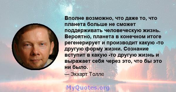 Вполне возможно, что даже то, что планета больше не сможет поддерживать человеческую жизнь. Вероятно, планета в конечном итоге регенерирует и производит какую -то другую форму жизни. Сознание вступит в какую -то другую