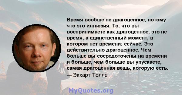 Время вообще не драгоценное, потому что это иллюзия. То, что вы воспринимаете как драгоценное, это не время, а единственный момент, в котором нет времени: сейчас. Это действительно драгоценное. Чем больше вы