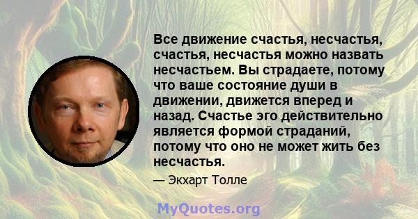 Все движение счастья, несчастья, счастья, несчастья можно назвать несчастьем. Вы страдаете, потому что ваше состояние души в движении, движется вперед и назад. Счастье эго действительно является формой страданий, потому 