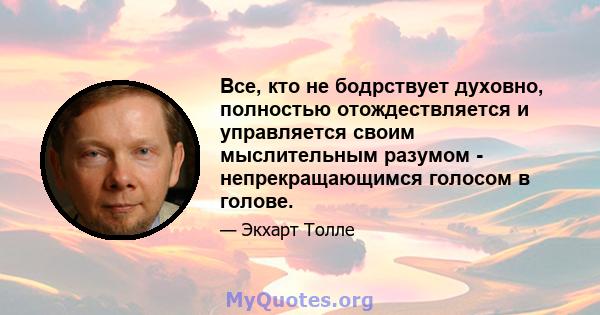 Все, кто не бодрствует духовно, полностью отождествляется и управляется своим мыслительным разумом - непрекращающимся голосом в голове.