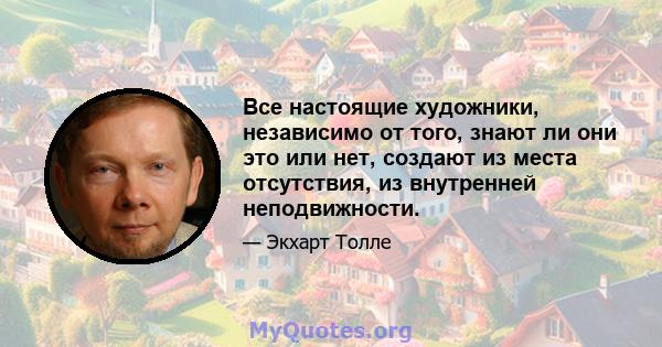 Все настоящие художники, независимо от того, знают ли они это или нет, создают из места отсутствия, из внутренней неподвижности.