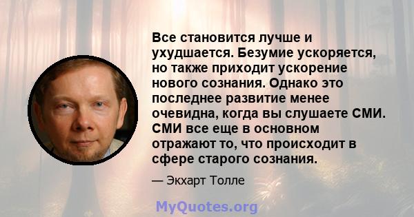 Все становится лучше и ухудшается. Безумие ускоряется, но также приходит ускорение нового сознания. Однако это последнее развитие менее очевидна, когда вы слушаете СМИ. СМИ все еще в основном отражают то, что происходит 