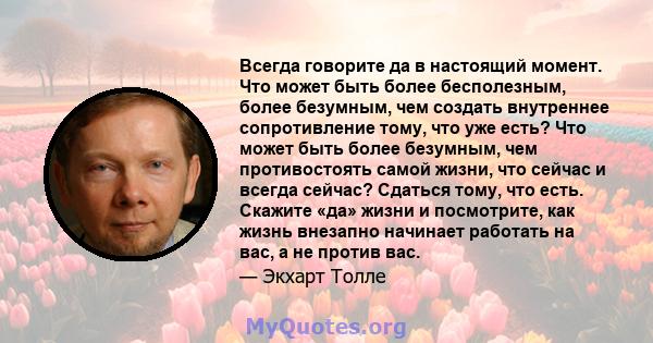 Всегда говорите да в настоящий момент. Что может быть более бесполезным, более безумным, чем создать внутреннее сопротивление тому, что уже есть? Что может быть более безумным, чем противостоять самой жизни, что сейчас