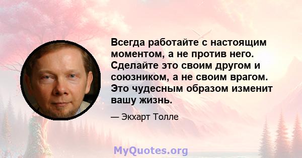 Всегда работайте с настоящим моментом, а не против него. Сделайте это своим другом и союзником, а не своим врагом. Это чудесным образом изменит вашу жизнь.