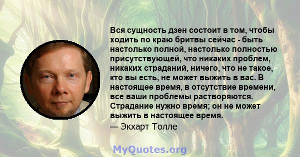 Вся сущность дзен состоит в том, чтобы ходить по краю бритвы сейчас - быть настолько полной, настолько полностью присутствующей, что никаких проблем, никаких страданий, ничего, что не такое, кто вы есть, не может выжить 