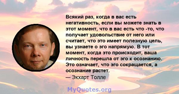 Всякий раз, когда в вас есть негативность, если вы можете знать в этот момент, что в вас есть что -то, что получает удовольствие от него или считает, что это имеет полезную цель, вы узнаете о эго напрямую. В тот момент, 