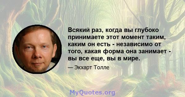 Всякий раз, когда вы глубоко принимаете этот момент таким, каким он есть - независимо от того, какая форма она занимает - вы все еще, вы в мире.