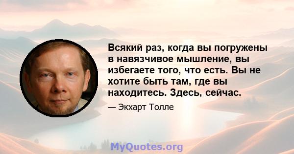 Всякий раз, когда вы погружены в навязчивое мышление, вы избегаете того, что есть. Вы не хотите быть там, где вы находитесь. Здесь, сейчас.