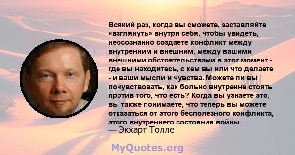 Всякий раз, когда вы сможете, заставляйте «взглянуть» внутри себя, чтобы увидеть, неосознанно создаете конфликт между внутренним и внешним, между вашими внешними обстоятельствами в этот момент - где вы находитесь, с кем 