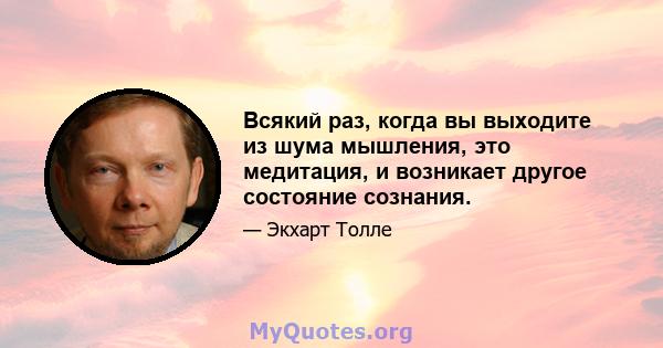 Всякий раз, когда вы выходите из шума мышления, это медитация, и возникает другое состояние сознания.