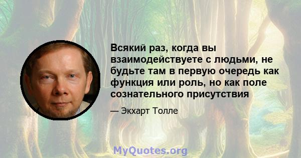 Всякий раз, когда вы взаимодействуете с людьми, не будьте там в первую очередь как функция или роль, но как поле сознательного присутствия