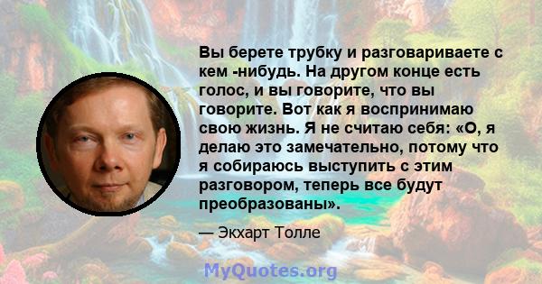 Вы берете трубку и разговариваете с кем -нибудь. На другом конце есть голос, и вы говорите, что вы говорите. Вот как я воспринимаю свою жизнь. Я не считаю себя: «О, я делаю это замечательно, потому что я собираюсь