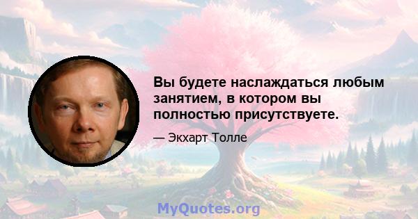 Вы будете наслаждаться любым занятием, в котором вы полностью присутствуете.