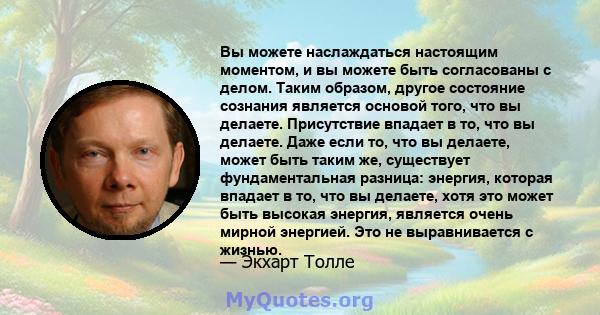 Вы можете наслаждаться настоящим моментом, и вы можете быть согласованы с делом. Таким образом, другое состояние сознания является основой того, что вы делаете. Присутствие впадает в то, что вы делаете. Даже если то,