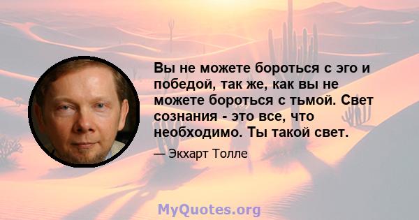 Вы не можете бороться с эго и победой, так же, как вы не можете бороться с тьмой. Свет сознания - это все, что необходимо. Ты такой свет.