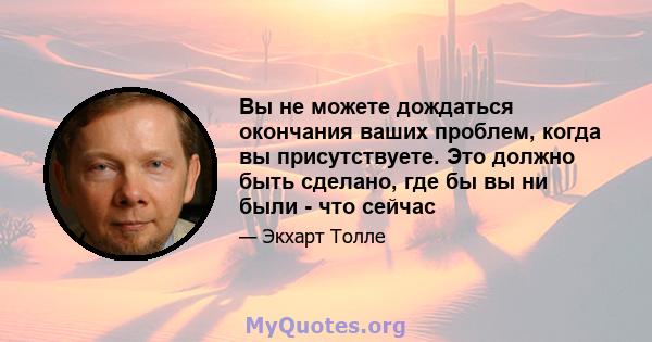 Вы не можете дождаться окончания ваших проблем, когда вы присутствуете. Это должно быть сделано, где бы вы ни были - что сейчас