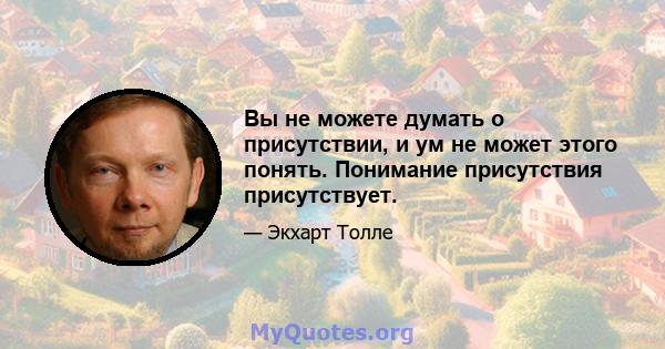 Вы не можете думать о присутствии, и ум не может этого понять. Понимание присутствия присутствует.