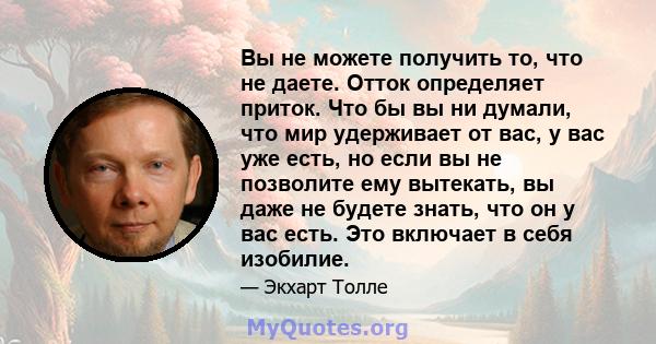 Вы не можете получить то, что не даете. Отток определяет приток. Что бы вы ни думали, что мир удерживает от вас, у вас уже есть, но если вы не позволите ему вытекать, вы даже не будете знать, что он у вас есть. Это