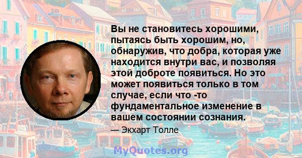 Вы не становитесь хорошими, пытаясь быть хорошим, но, обнаружив, что добра, которая уже находится внутри вас, и позволяя этой доброте появиться. Но это может появиться только в том случае, если что -то фундаментальное