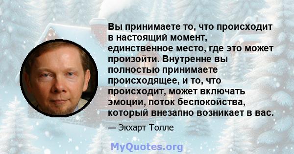 Вы принимаете то, что происходит в настоящий момент, единственное место, где это может произойти. Внутренне вы полностью принимаете происходящее, и то, что происходит, может включать эмоции, поток беспокойства, который