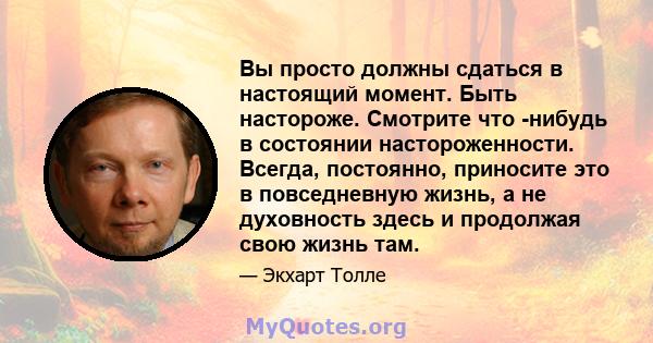 Вы просто должны сдаться в настоящий момент. Быть настороже. Смотрите что -нибудь в состоянии настороженности. Всегда, постоянно, приносите это в повседневную жизнь, а не духовность здесь и продолжая свою жизнь там.