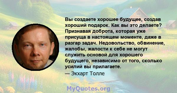 Вы создаете хорошее будущее, создав хороший подарок. Как вы это делаете? Признавая доброта, которая уже присуща в настоящем моменте, даже в разгар задач. Недовольство, обвинение, жалобы, жалости к себе не могут служить