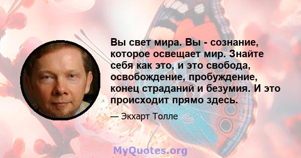 Вы свет мира. Вы - сознание, которое освещает мир. Знайте себя как это, и это свобода, освобождение, пробуждение, конец страданий и безумия. И это происходит прямо здесь.