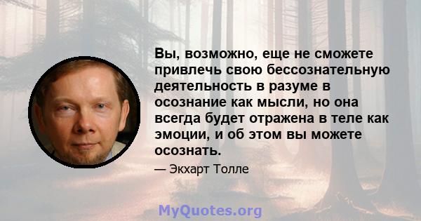 Вы, возможно, еще не сможете привлечь свою бессознательную деятельность в разуме в осознание как мысли, но она всегда будет отражена в теле как эмоции, и об этом вы можете осознать.