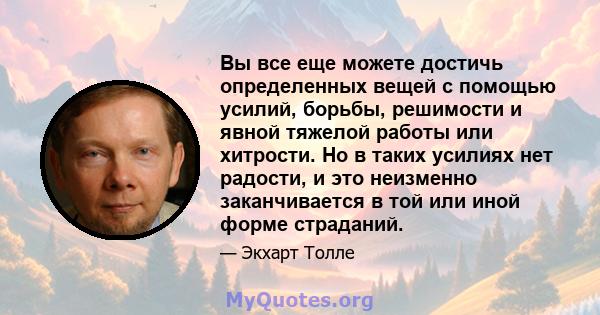 Вы все еще можете достичь определенных вещей с помощью усилий, борьбы, решимости и явной тяжелой работы или хитрости. Но в таких усилиях нет радости, и это неизменно заканчивается в той или иной форме страданий.