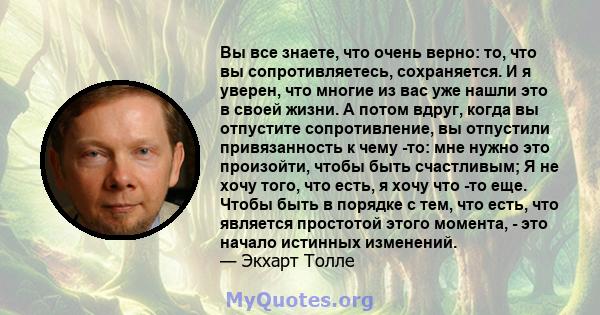 Вы все знаете, что очень верно: то, что вы сопротивляетесь, сохраняется. И я уверен, что многие из вас уже нашли это в своей жизни. А потом вдруг, когда вы отпустите сопротивление, вы отпустили привязанность к чему -то: 