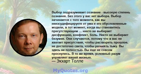 Выбор подразумевает сознание - высокую степень сознания. Без этого у вас нет выбора. Выбор начинается с того момента, как вы неизсудифицируете от ума и его обусловленные модели, в тот момент, когда вы становитесь