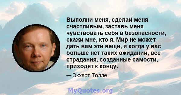 Выполни меня, сделай меня счастливым, заставь меня чувствовать себя в безопасности, скажи мне, кто я. Мир не может дать вам эти вещи, и когда у вас больше нет таких ожиданий, все страдания, созданные самости, приходят к 