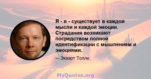 Я - я - существует в каждой мысли и каждой эмоции. Страдания возникают посредством полной идентификации с мышлением и эмоциями.