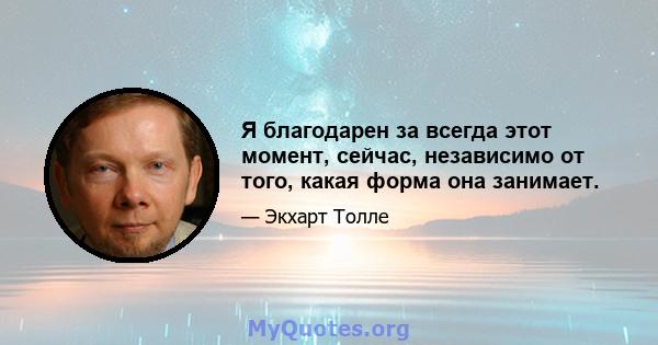 Я благодарен за всегда этот момент, сейчас, независимо от того, какая форма она занимает.