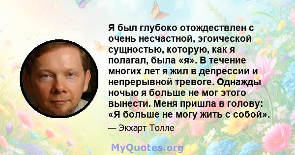 Я был глубоко отождествлен с очень несчастной, эгоической сущностью, которую, как я полагал, была «я». В течение многих лет я жил в депрессии и непрерывной тревоге. Однажды ночью я больше не мог этого вынести. Меня