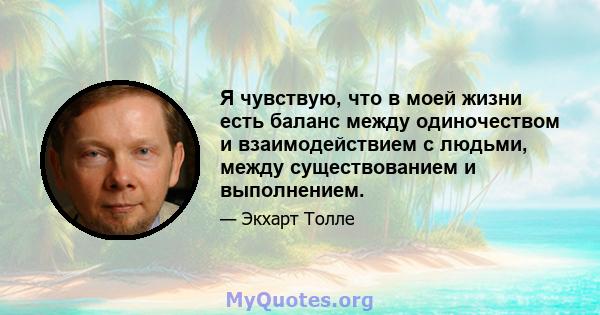 Я чувствую, что в моей жизни есть баланс между одиночеством и взаимодействием с людьми, между существованием и выполнением.