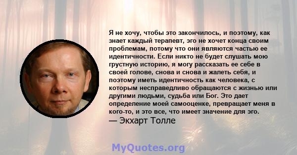 Я не хочу, чтобы это закончилось, и поэтому, как знает каждый терапевт, эго не хочет конца своим проблемам, потому что они являются частью ее идентичности. Если никто не будет слушать мою грустную историю, я могу