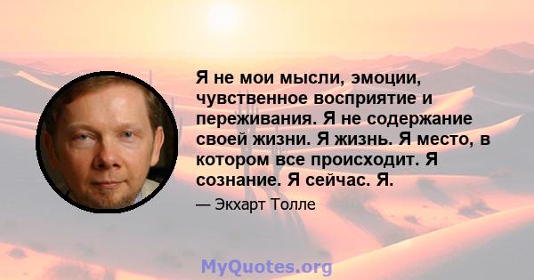 Я не мои мысли, эмоции, чувственное восприятие и переживания. Я не содержание своей жизни. Я жизнь. Я место, в котором все происходит. Я сознание. Я сейчас. Я.