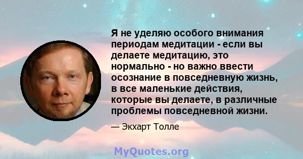 Я не уделяю особого внимания периодам медитации - если вы делаете медитацию, это нормально - но важно ввести осознание в повседневную жизнь, в все маленькие действия, которые вы делаете, в различные проблемы